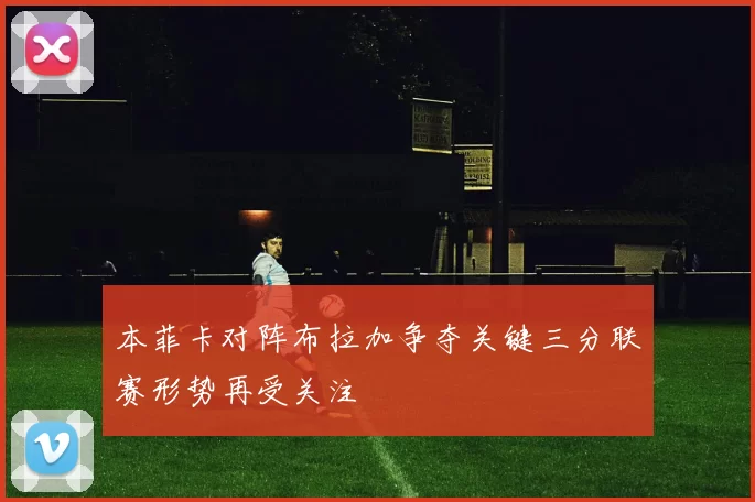 本菲卡对阵布拉加争夺关键三分联赛形势再受关注