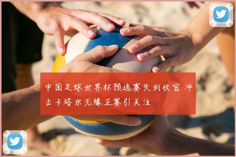 中国足球世界杯预选赛失利收官 冲击卡塔尔无缘正赛引关注