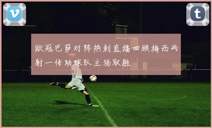 欧冠巴萨对阵热刺直播回顾梅西两射一传助球队主场取胜