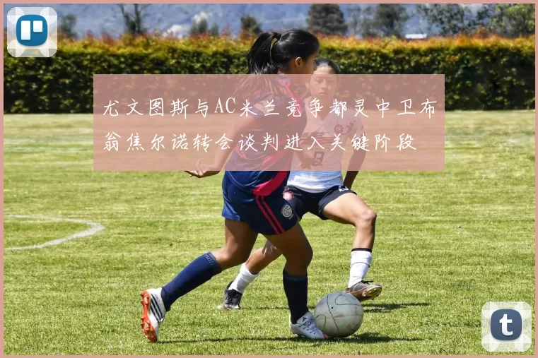 尤文图斯与AC米兰竞争都灵中卫布翁焦尔诺转会谈判进入关键阶段