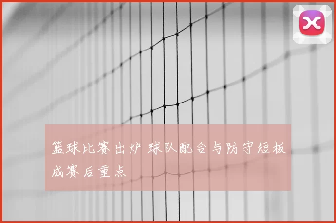 篮球比赛出炉 球队配合与防守短板成赛后重点