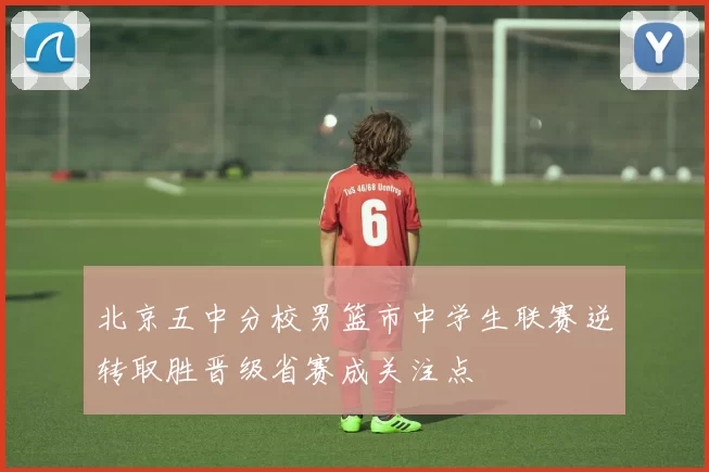 北京五中分校男篮市中学生联赛逆转取胜晋级省赛成关注点