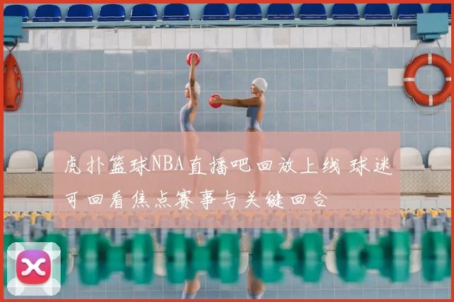 虎扑篮球NBA直播吧回放上线 球迷可回看焦点赛事与关键回合