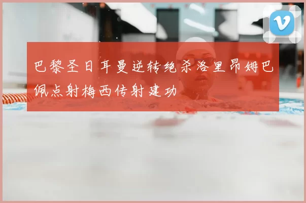 巴黎圣日耳曼逆转绝杀洛里昂姆巴佩点射梅西传射建功