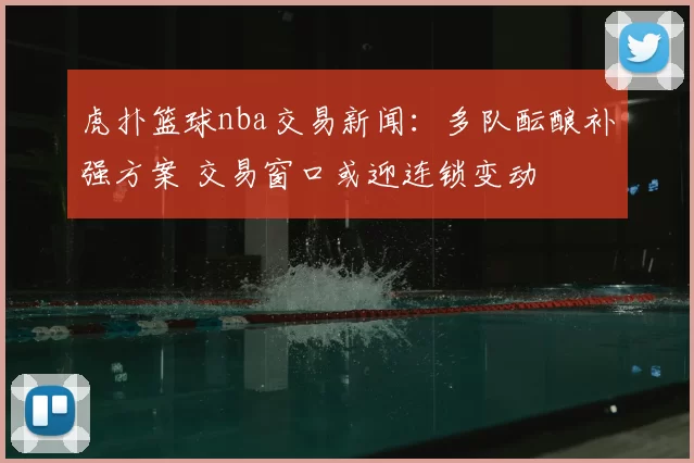 虎扑篮球nba交易新闻：多队酝酿补强方案 交易窗口或迎连锁变动