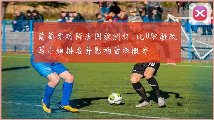 葡萄牙对阵法国欧洲杯1比0取胜改写小组排名并影响晋级概率
