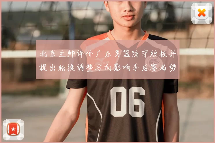 北京主帅评价广东男篮防守短板并提出轮换调整方向影响季后赛局势