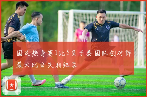 国足热身赛1比5负于泰国队创对阵最大比分失利纪录