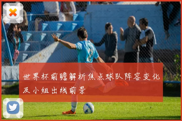 世界杯前瞻解析焦点球队阵容变化及小组出线前景