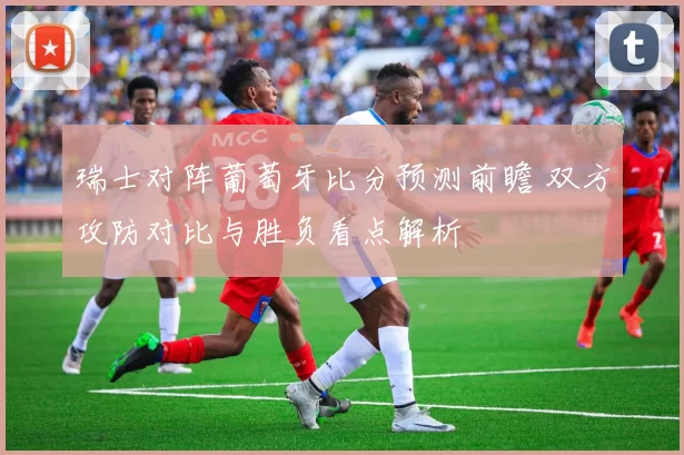 瑞士对阵葡萄牙比分预测前瞻 双方攻防对比与胜负看点解析