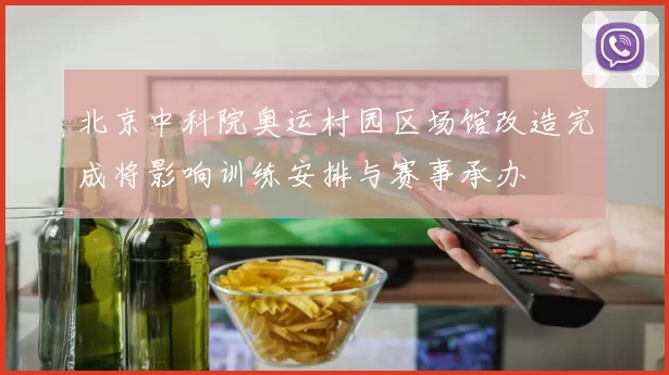 北京中科院奥运村园区场馆改造完成将影响训练安排与赛事承办