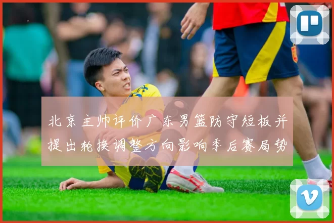 北京主帅评价广东男篮防守短板并提出轮换调整方向影响季后赛局势