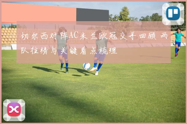 切尔西对阵AC米兰欧冠交手回顾 两队往绩与关键看点梳理