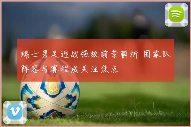 瑞士男足迎战强敌前景解析 国家队阵容与赛程成关注焦点