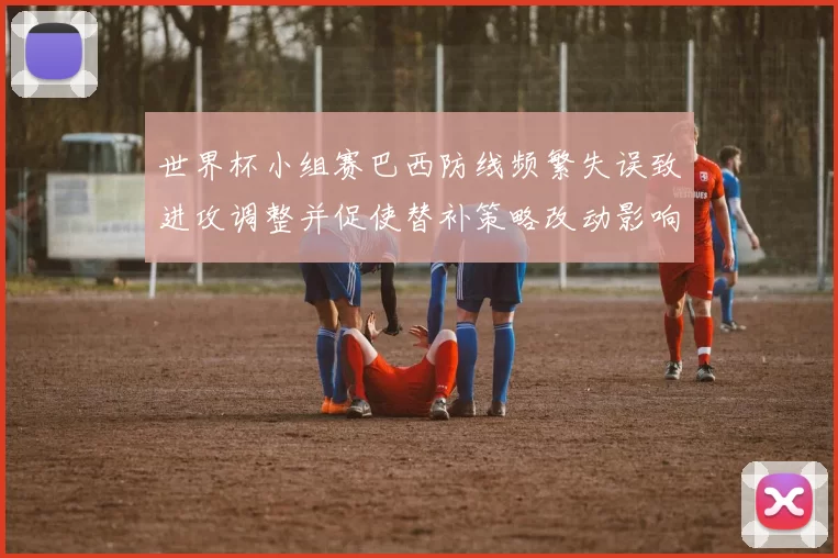 世界杯小组赛巴西防线频繁失误致进攻调整并促使替补策略改动影响出线前景