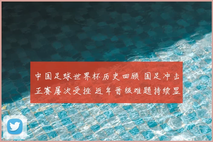 中国足球世界杯历史回顾 国足冲击正赛屡次受挫 近年晋级难题持续显现