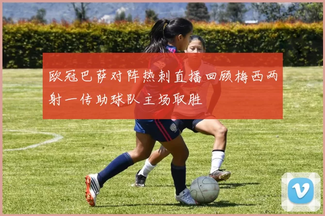 欧冠巴萨对阵热刺直播回顾梅西两射一传助球队主场取胜