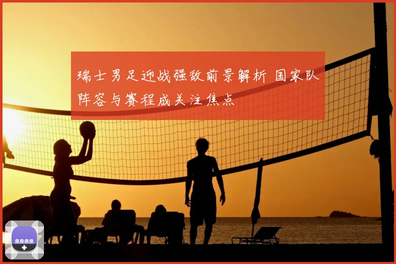瑞士男足迎战强敌前景解析 国家队阵容与赛程成关注焦点