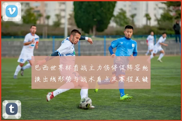 巴西世界杯首战主力伤停促阵容轮换出线形势与战术看点及赛程关键场次