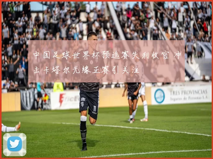 中国足球世界杯预选赛失利收官 冲击卡塔尔无缘正赛引关注
