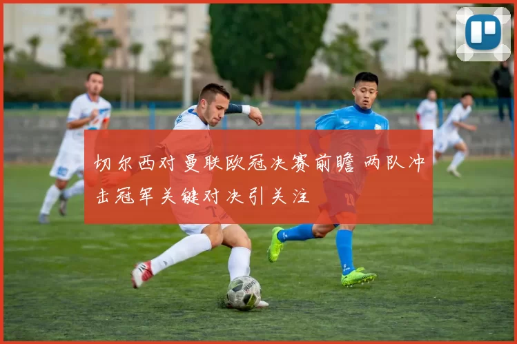 切尔西对曼联欧冠决赛前瞻 两队冲击冠军关键对决引关注