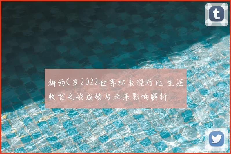 梅西C罗2022世界杯表现对比 生涯收官之战成绩与未来影响解析