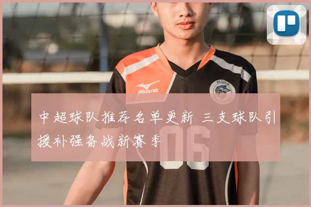 中超球队推荐名单更新 三支球队引援补强备战新赛季