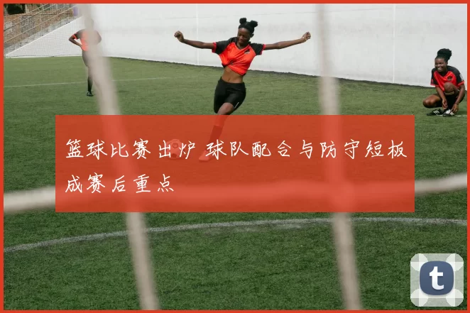 篮球比赛出炉 球队配合与防守短板成赛后重点