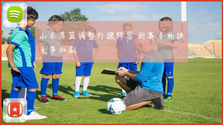 山东男篮调整外援阵容 新赛季轮换竞争加剧